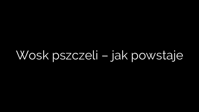 Wosk pszczeli – jak powstaje