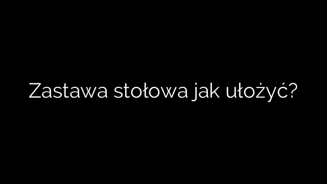 Zastawa stołowa jak ułożyć?